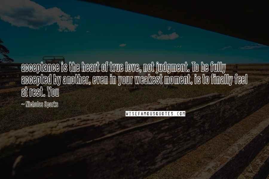 Nicholas Sparks Quotes: acceptance is the heart of true love, not judgment. To be fully accepted by another, even in your weakest moment, is to finally feel at rest. You