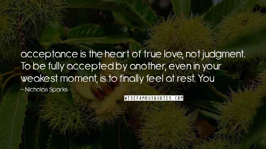 Nicholas Sparks Quotes: acceptance is the heart of true love, not judgment. To be fully accepted by another, even in your weakest moment, is to finally feel at rest. You