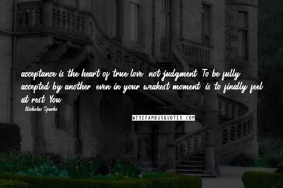 Nicholas Sparks Quotes: acceptance is the heart of true love, not judgment. To be fully accepted by another, even in your weakest moment, is to finally feel at rest. You