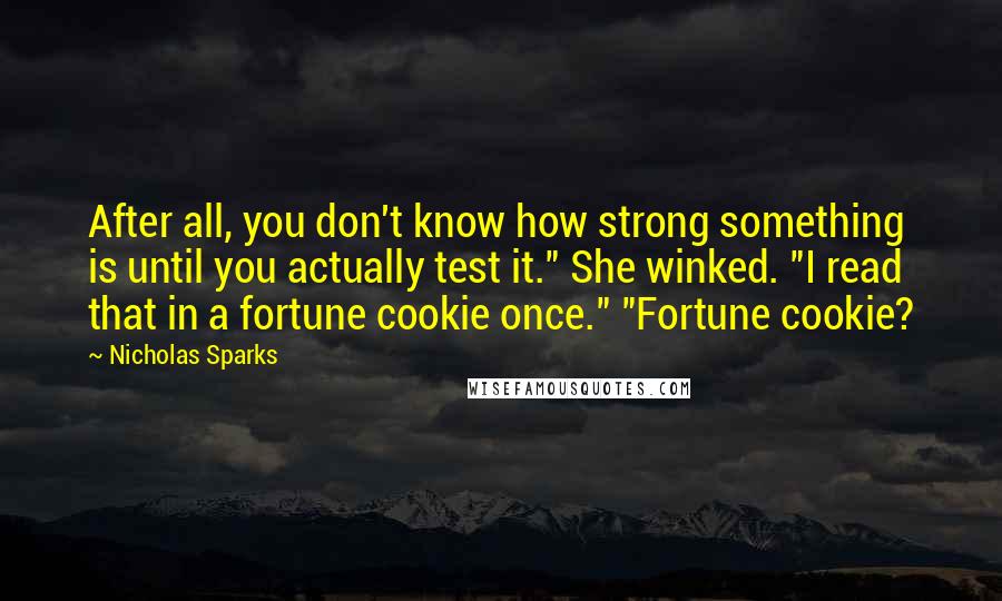 Nicholas Sparks Quotes: After all, you don't know how strong something is until you actually test it." She winked. "I read that in a fortune cookie once." "Fortune cookie?