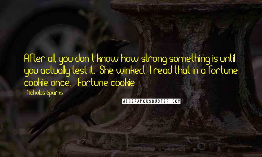 Nicholas Sparks Quotes: After all, you don't know how strong something is until you actually test it." She winked. "I read that in a fortune cookie once." "Fortune cookie?