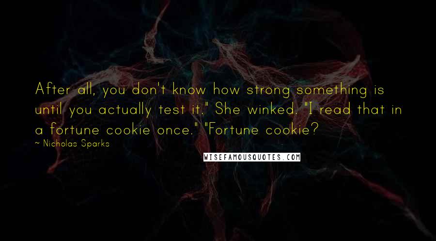 Nicholas Sparks Quotes: After all, you don't know how strong something is until you actually test it." She winked. "I read that in a fortune cookie once." "Fortune cookie?