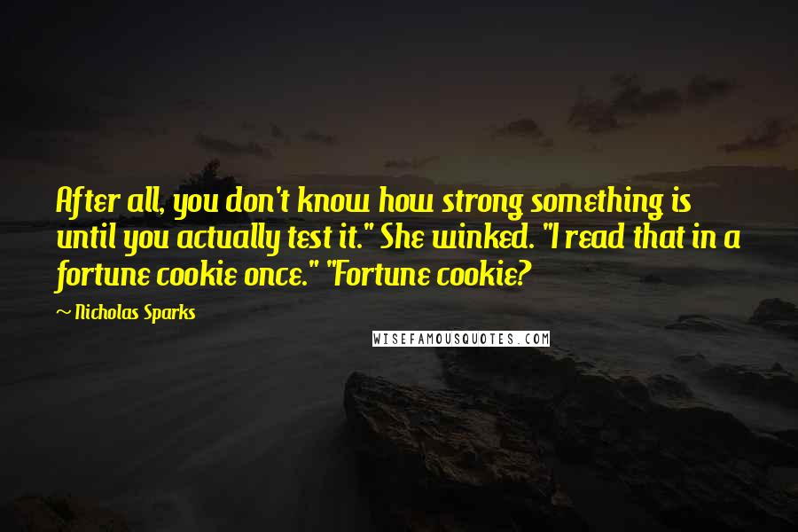 Nicholas Sparks Quotes: After all, you don't know how strong something is until you actually test it." She winked. "I read that in a fortune cookie once." "Fortune cookie?