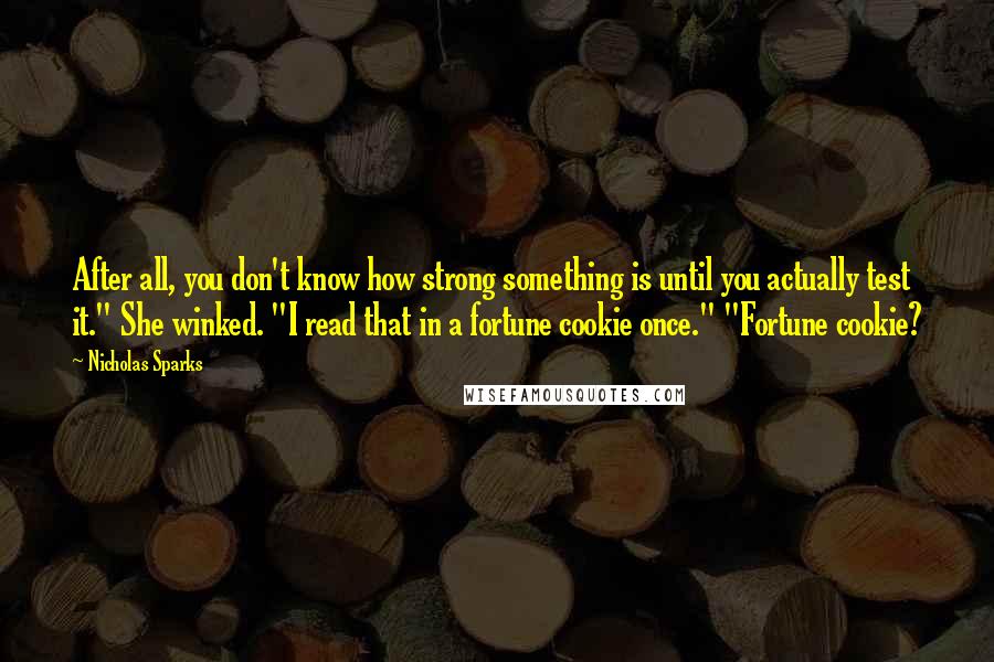 Nicholas Sparks Quotes: After all, you don't know how strong something is until you actually test it." She winked. "I read that in a fortune cookie once." "Fortune cookie?