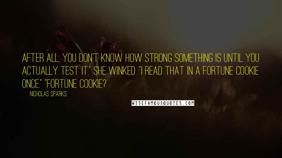 Nicholas Sparks Quotes: After all, you don't know how strong something is until you actually test it." She winked. "I read that in a fortune cookie once." "Fortune cookie?