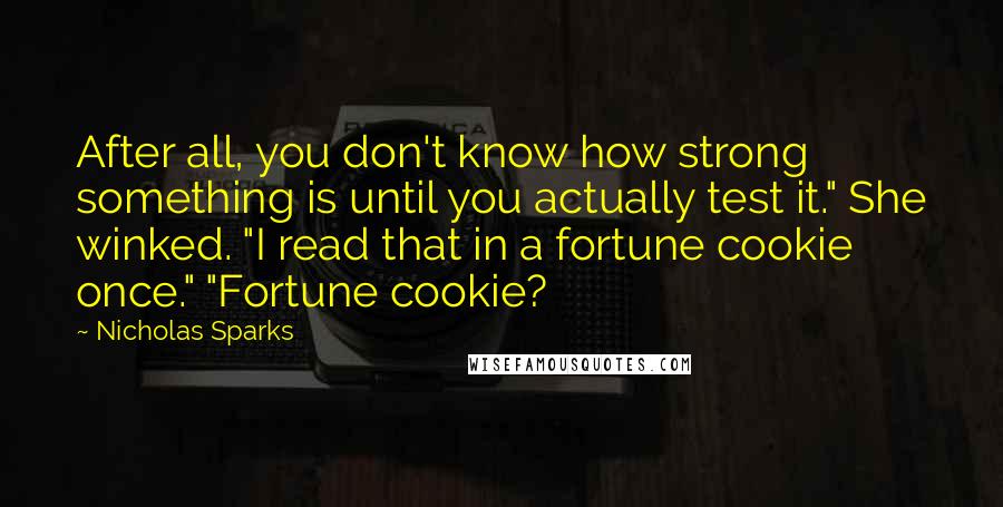 Nicholas Sparks Quotes: After all, you don't know how strong something is until you actually test it." She winked. "I read that in a fortune cookie once." "Fortune cookie?