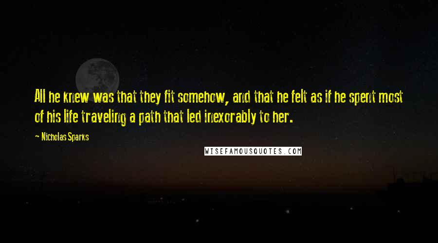 Nicholas Sparks Quotes: All he knew was that they fit somehow, and that he felt as if he spent most of his life traveling a path that led inexorably to her.