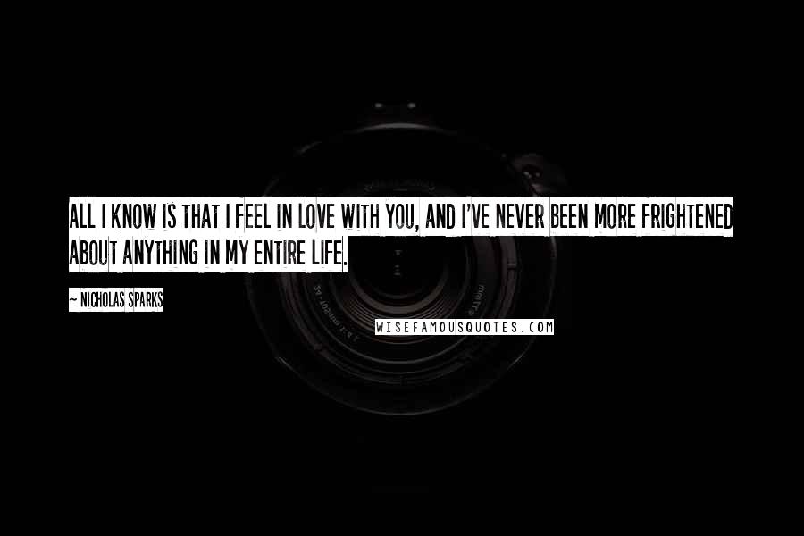 Nicholas Sparks Quotes: All I know is that I feel in love with you, and I've never been more frightened about anything in my entire life.