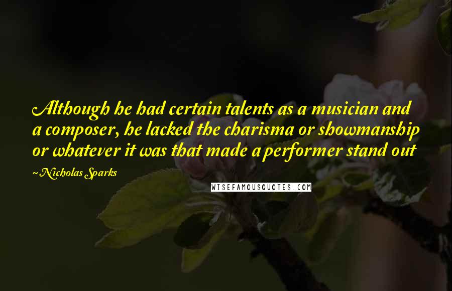 Nicholas Sparks Quotes: Although he had certain talents as a musician and a composer, he lacked the charisma or showmanship or whatever it was that made a performer stand out