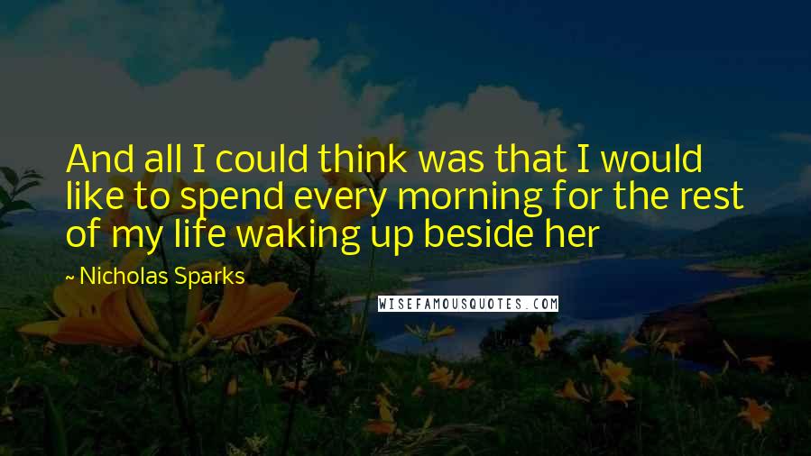 Nicholas Sparks Quotes: And all I could think was that I would like to spend every morning for the rest of my life waking up beside her