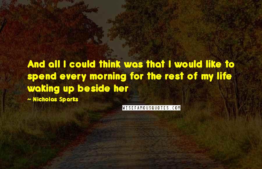 Nicholas Sparks Quotes: And all I could think was that I would like to spend every morning for the rest of my life waking up beside her