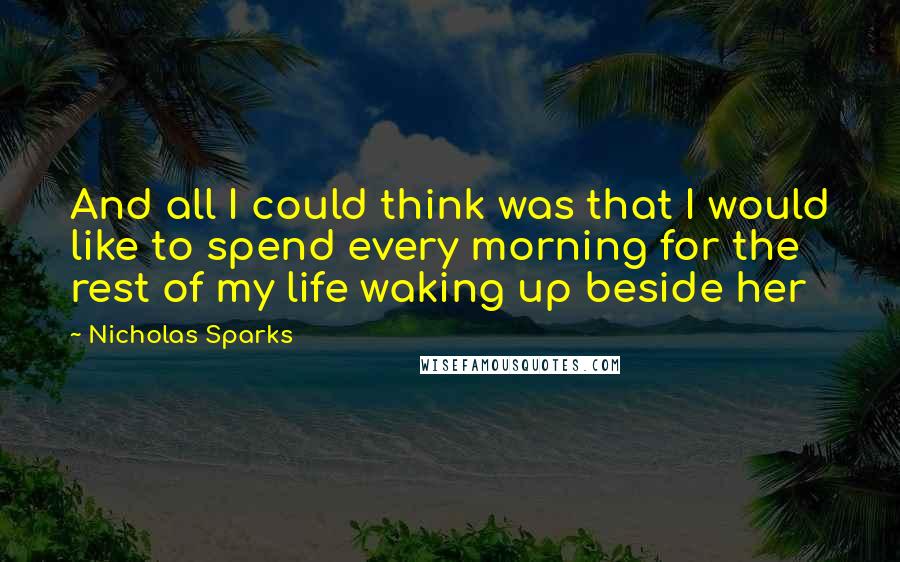 Nicholas Sparks Quotes: And all I could think was that I would like to spend every morning for the rest of my life waking up beside her