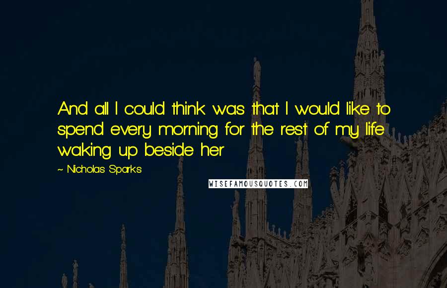 Nicholas Sparks Quotes: And all I could think was that I would like to spend every morning for the rest of my life waking up beside her