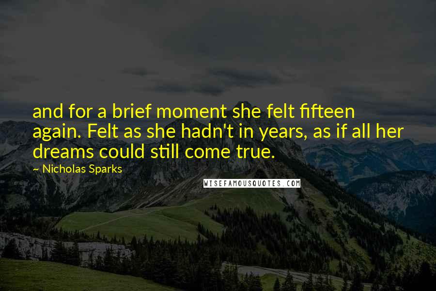 Nicholas Sparks Quotes: and for a brief moment she felt fifteen again. Felt as she hadn't in years, as if all her dreams could still come true.