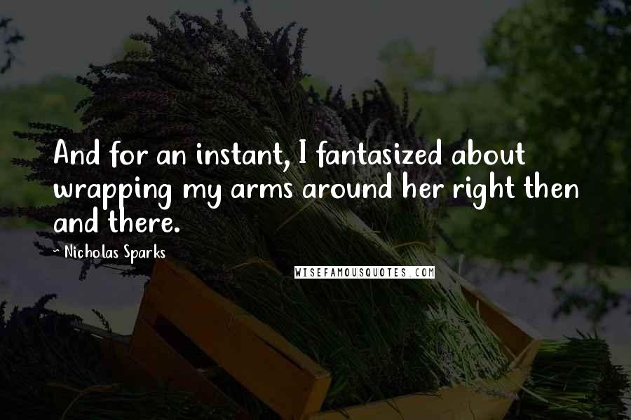 Nicholas Sparks Quotes: And for an instant, I fantasized about wrapping my arms around her right then and there.