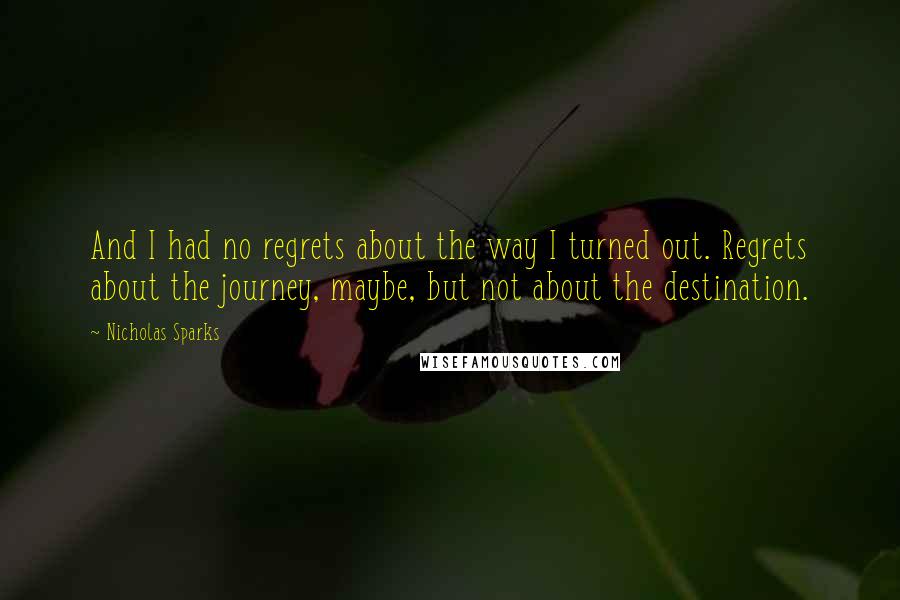 Nicholas Sparks Quotes: And I had no regrets about the way I turned out. Regrets about the journey, maybe, but not about the destination.