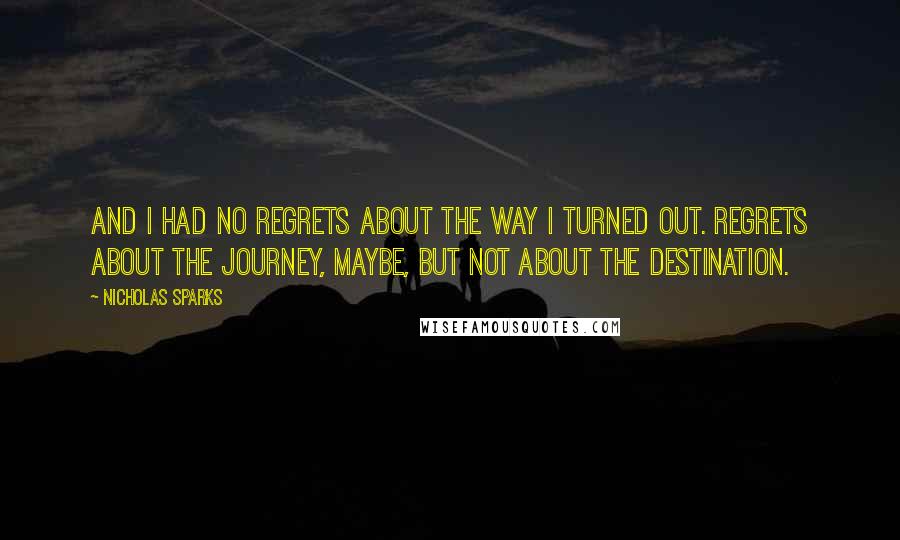 Nicholas Sparks Quotes: And I had no regrets about the way I turned out. Regrets about the journey, maybe, but not about the destination.