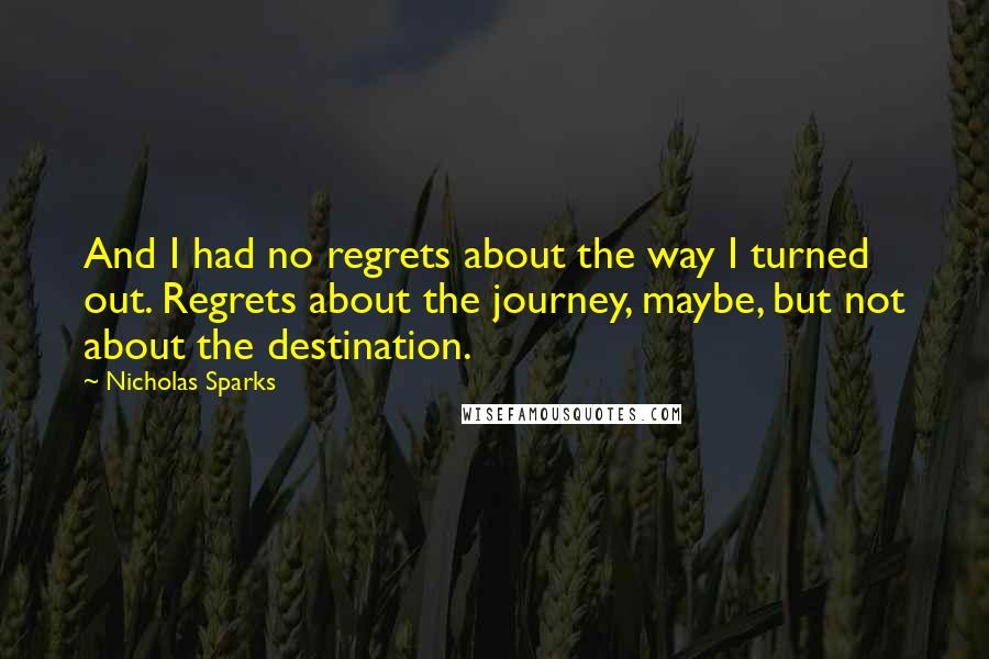 Nicholas Sparks Quotes: And I had no regrets about the way I turned out. Regrets about the journey, maybe, but not about the destination.