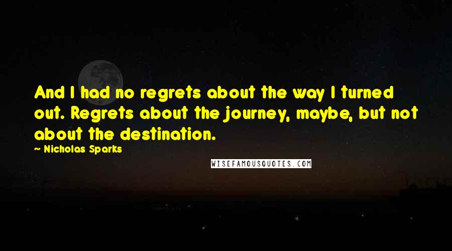 Nicholas Sparks Quotes: And I had no regrets about the way I turned out. Regrets about the journey, maybe, but not about the destination.
