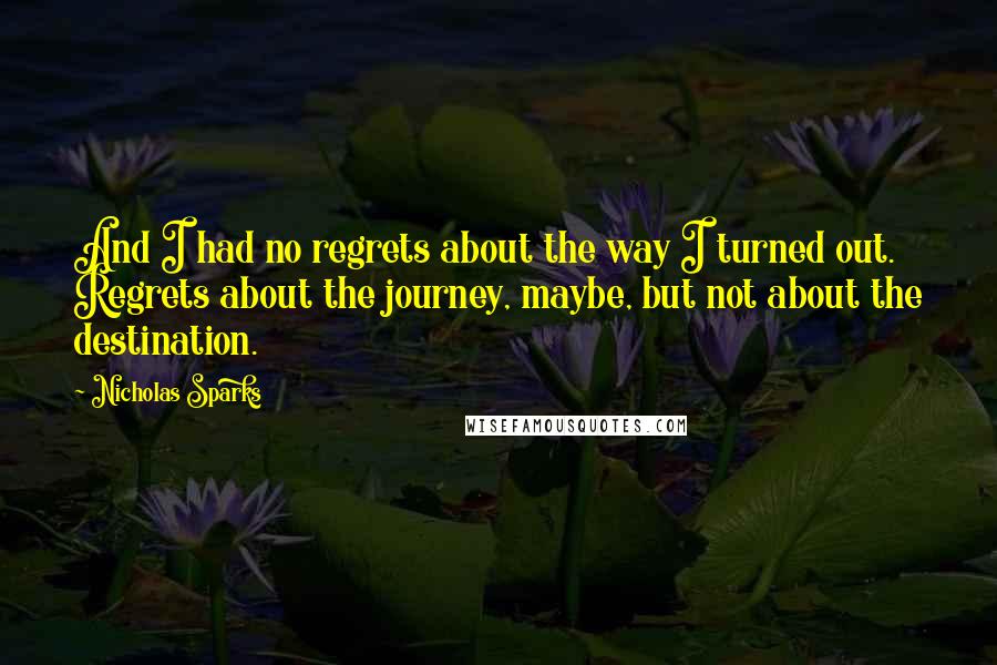 Nicholas Sparks Quotes: And I had no regrets about the way I turned out. Regrets about the journey, maybe, but not about the destination.