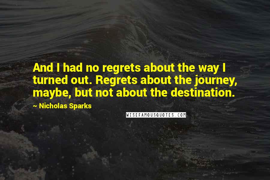 Nicholas Sparks Quotes: And I had no regrets about the way I turned out. Regrets about the journey, maybe, but not about the destination.