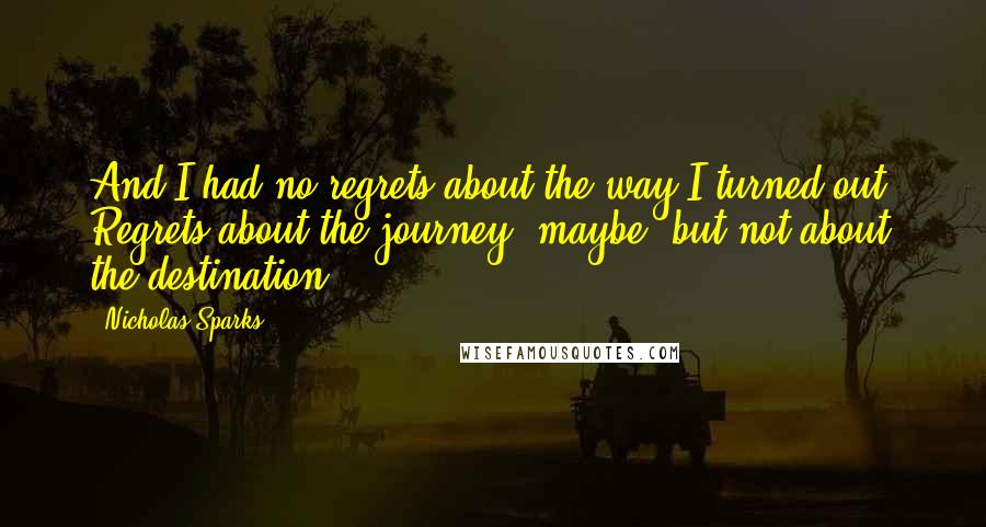 Nicholas Sparks Quotes: And I had no regrets about the way I turned out. Regrets about the journey, maybe, but not about the destination.