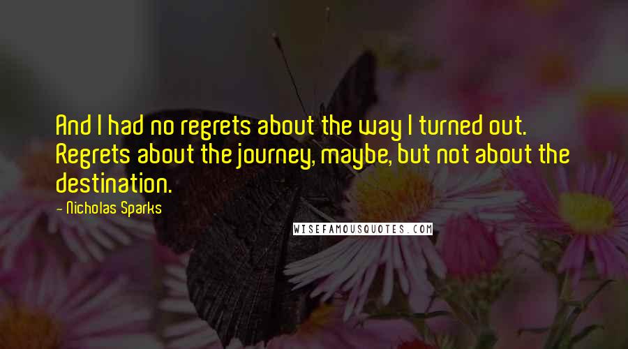 Nicholas Sparks Quotes: And I had no regrets about the way I turned out. Regrets about the journey, maybe, but not about the destination.