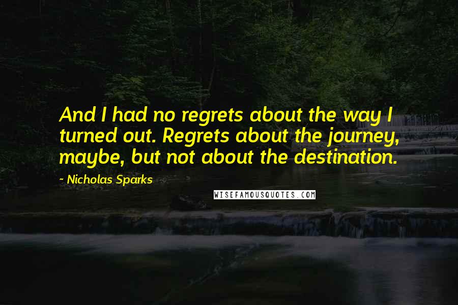 Nicholas Sparks Quotes: And I had no regrets about the way I turned out. Regrets about the journey, maybe, but not about the destination.