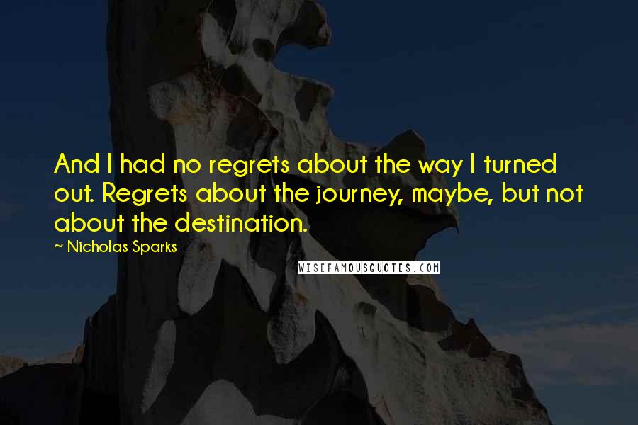 Nicholas Sparks Quotes: And I had no regrets about the way I turned out. Regrets about the journey, maybe, but not about the destination.