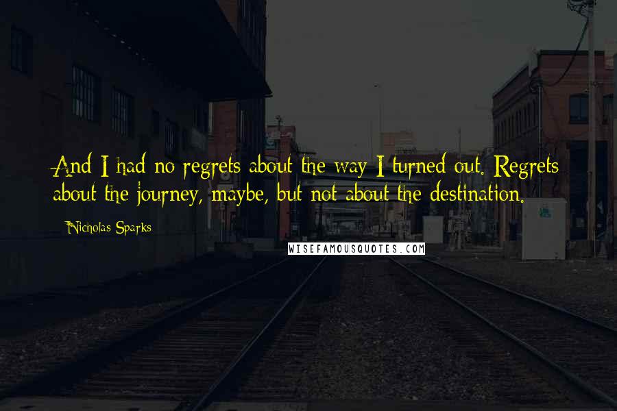Nicholas Sparks Quotes: And I had no regrets about the way I turned out. Regrets about the journey, maybe, but not about the destination.