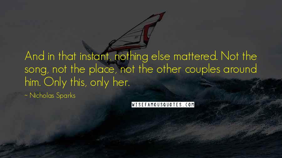 Nicholas Sparks Quotes: And in that instant, nothing else mattered. Not the song, not the place, not the other couples around him. Only this, only her.
