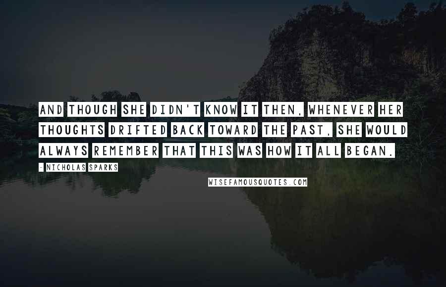 Nicholas Sparks Quotes: And though she didn't know it then, whenever her thoughts drifted back toward the past, she would always remember that this was how it all began.