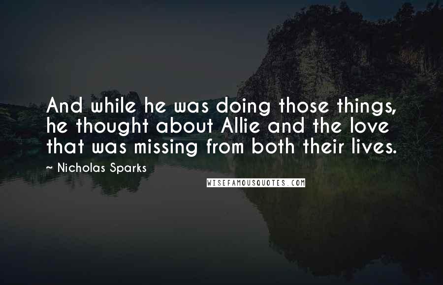 Nicholas Sparks Quotes: And while he was doing those things, he thought about Allie and the love that was missing from both their lives.