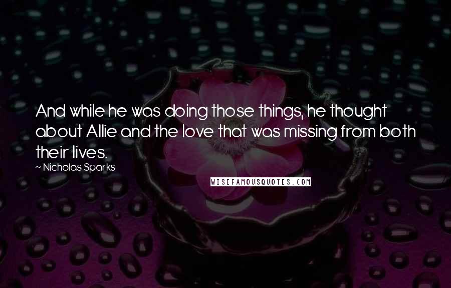 Nicholas Sparks Quotes: And while he was doing those things, he thought about Allie and the love that was missing from both their lives.