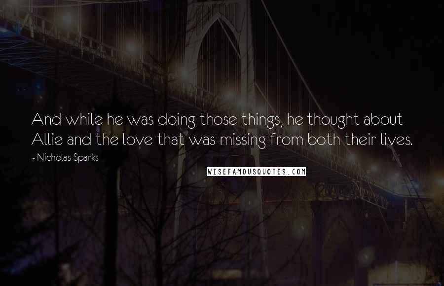 Nicholas Sparks Quotes: And while he was doing those things, he thought about Allie and the love that was missing from both their lives.