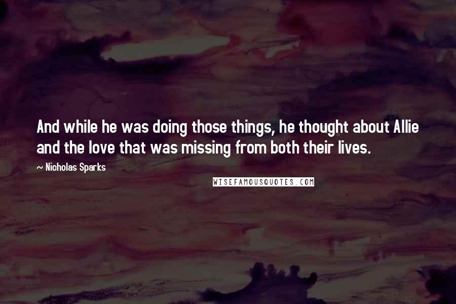 Nicholas Sparks Quotes: And while he was doing those things, he thought about Allie and the love that was missing from both their lives.