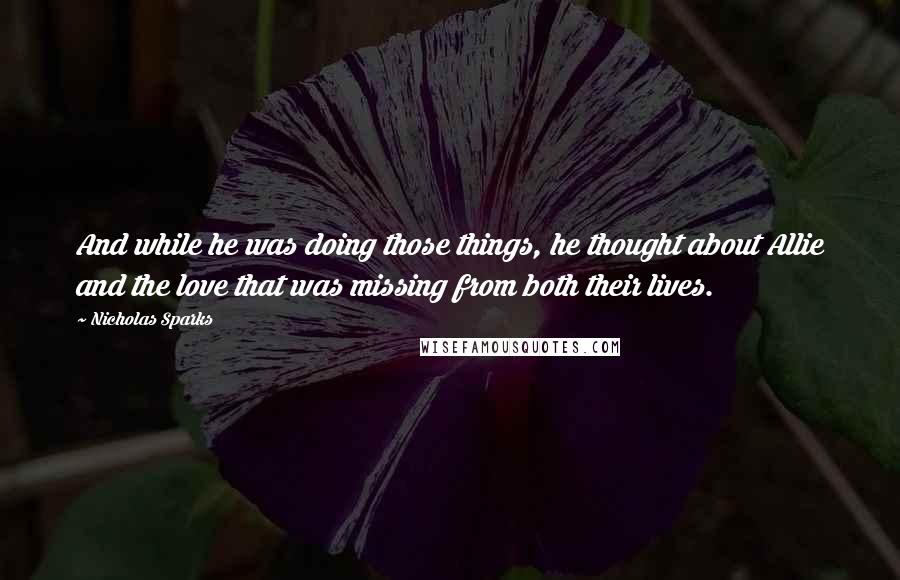 Nicholas Sparks Quotes: And while he was doing those things, he thought about Allie and the love that was missing from both their lives.