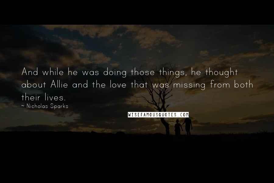 Nicholas Sparks Quotes: And while he was doing those things, he thought about Allie and the love that was missing from both their lives.
