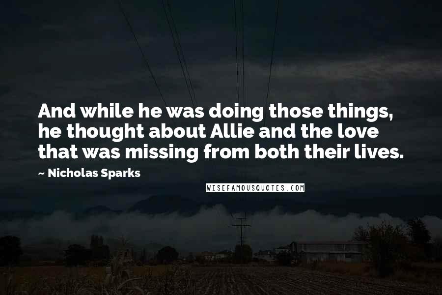 Nicholas Sparks Quotes: And while he was doing those things, he thought about Allie and the love that was missing from both their lives.