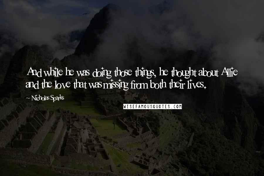 Nicholas Sparks Quotes: And while he was doing those things, he thought about Allie and the love that was missing from both their lives.