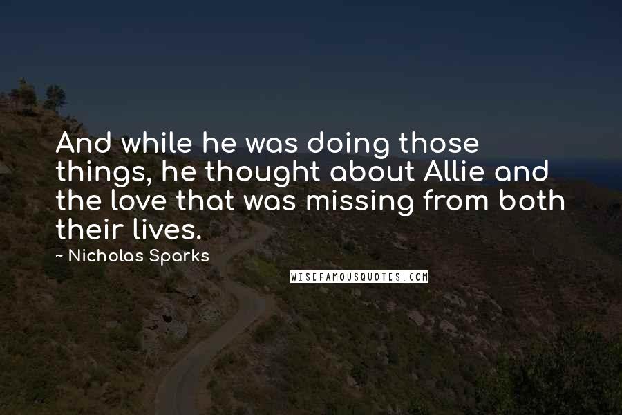 Nicholas Sparks Quotes: And while he was doing those things, he thought about Allie and the love that was missing from both their lives.