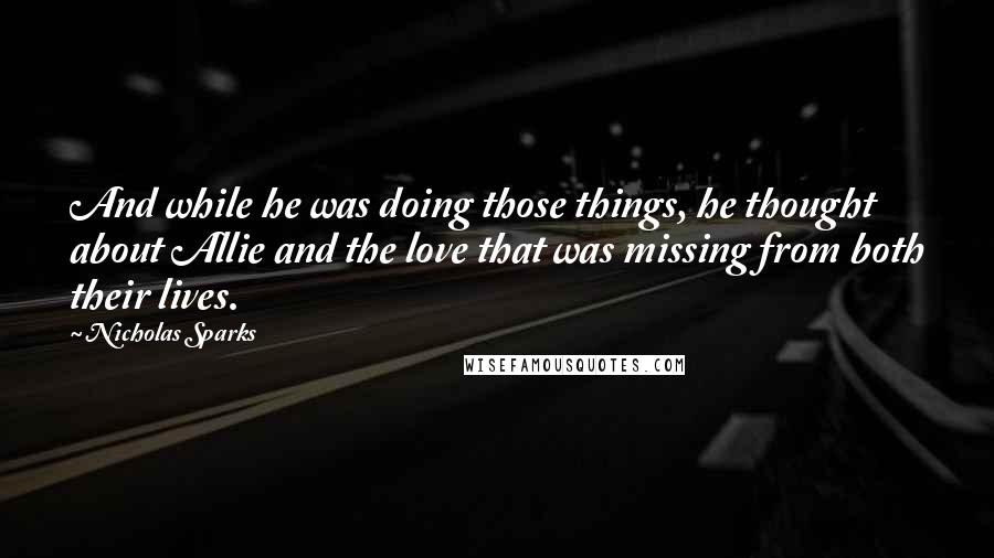 Nicholas Sparks Quotes: And while he was doing those things, he thought about Allie and the love that was missing from both their lives.
