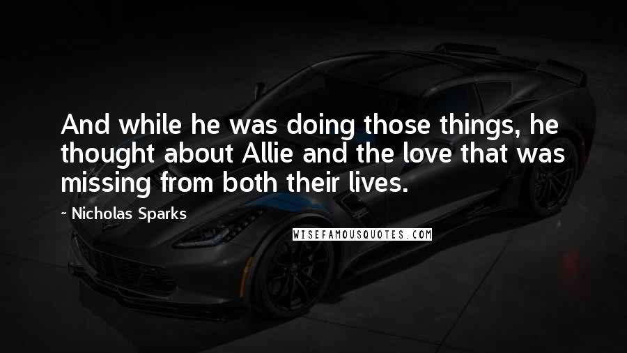 Nicholas Sparks Quotes: And while he was doing those things, he thought about Allie and the love that was missing from both their lives.