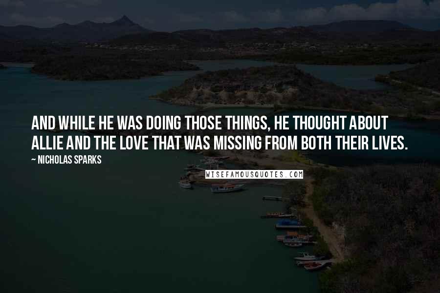 Nicholas Sparks Quotes: And while he was doing those things, he thought about Allie and the love that was missing from both their lives.