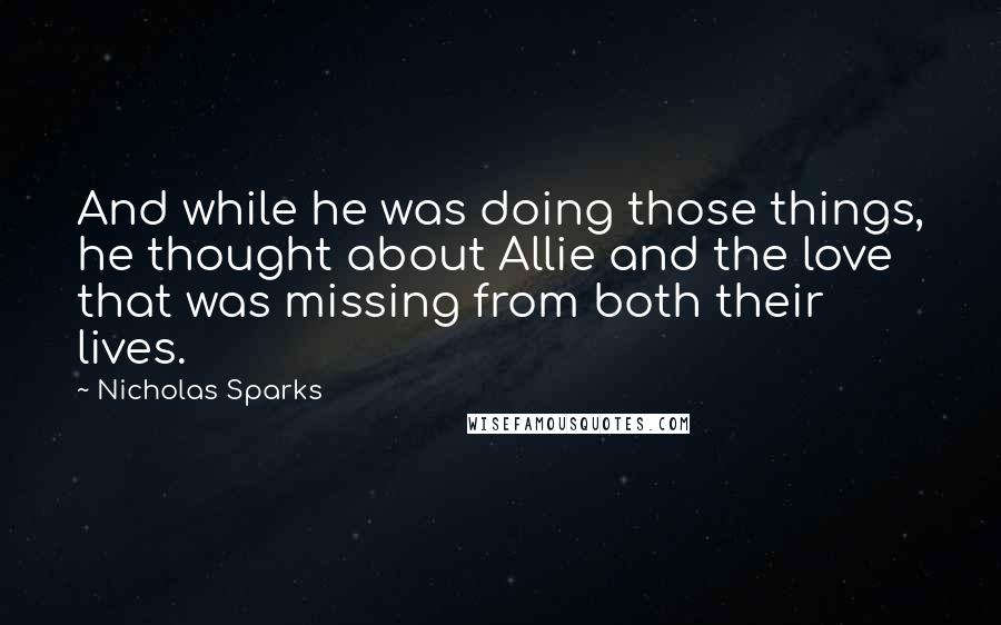 Nicholas Sparks Quotes: And while he was doing those things, he thought about Allie and the love that was missing from both their lives.