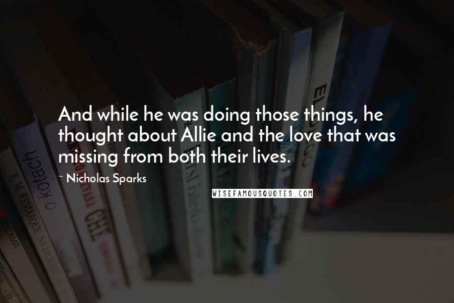 Nicholas Sparks Quotes: And while he was doing those things, he thought about Allie and the love that was missing from both their lives.