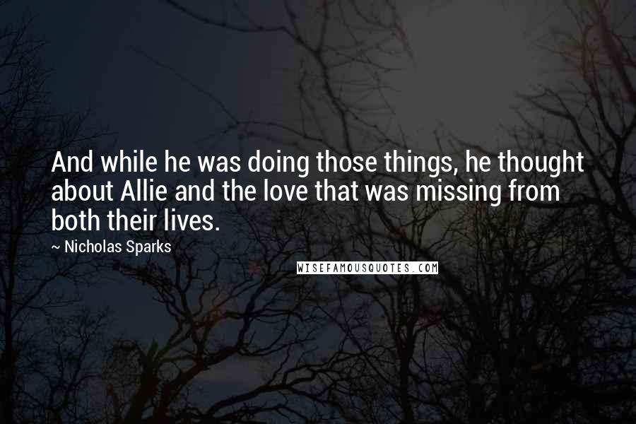Nicholas Sparks Quotes: And while he was doing those things, he thought about Allie and the love that was missing from both their lives.