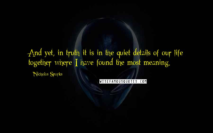 Nicholas Sparks Quotes: And yet, in truth it is in the quiet details of our life together where I have found the most meaning.