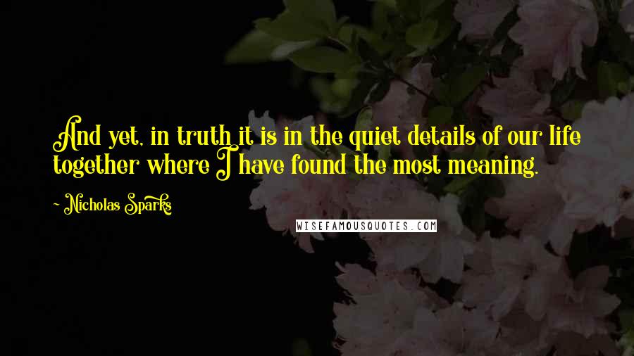 Nicholas Sparks Quotes: And yet, in truth it is in the quiet details of our life together where I have found the most meaning.