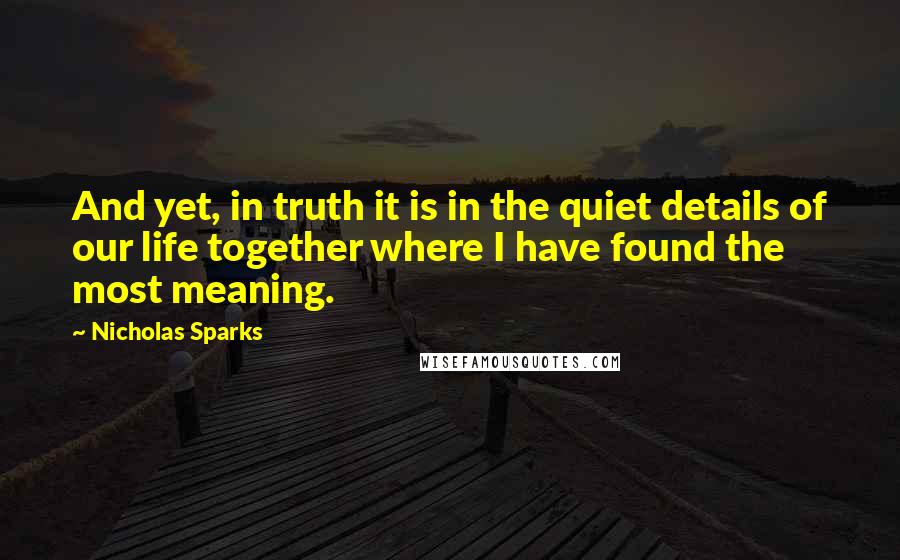 Nicholas Sparks Quotes: And yet, in truth it is in the quiet details of our life together where I have found the most meaning.